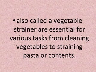 •also called a vegetable
strainer are essential for
various tasks from cleaning
vegetables to straining
pasta or contents.
 