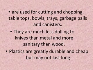 • are used for cutting and chopping,
table tops, bowls, trays, garbage pails
and canisters.
• They are much less dulling to
knives than metal and more
sanitary than wood.
• Plastics are greatly durable and cheap
but may not last long.
 