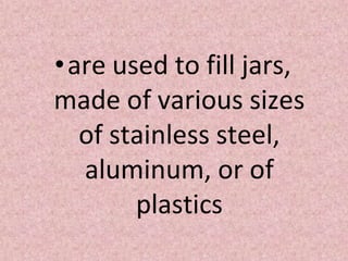 •are used to fill jars,
made of various sizes
of stainless steel,
aluminum, or of
plastics
 