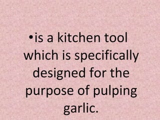 •is a kitchen tool
which is specifically
designed for the
purpose of pulping
garlic.
 