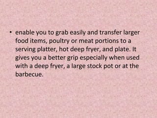 • enable you to grab easily and transfer larger
food items, poultry or meat portions to a
serving platter, hot deep fryer, and plate. It
gives you a better grip especially when used
with a deep fryer, a large stock pot or at the
barbecue.
 