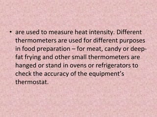 • are used to measure heat intensity. Different
thermometers are used for different purposes
in food preparation – for meat, candy or deep-
fat frying and other small thermometers are
hanged or stand in ovens or refrigerators to
check the accuracy of the equipment’s
thermostat.
 