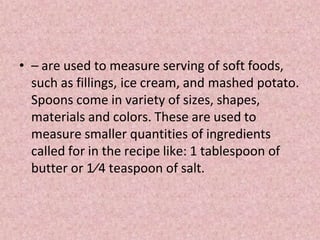 • – are used to measure serving of soft foods,
such as fillings, ice cream, and mashed potato.
Spoons come in variety of sizes, shapes,
materials and colors. These are used to
measure smaller quantities of ingredients
called for in the recipe like: 1 tablespoon of
butter or 1⁄4 teaspoon of salt.
 