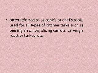 • often referred to as cook's or chef's tools,
used for all types of kitchen tasks such as
peeling an onion, slicing carrots, carving a
roast or turkey, etc.
 