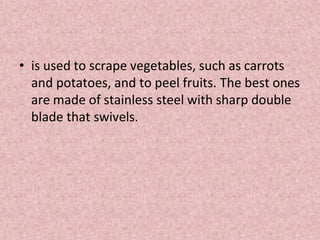 • is used to scrape vegetables, such as carrots
and potatoes, and to peel fruits. The best ones
are made of stainless steel with sharp double
blade that swivels.
 
