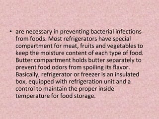 • are necessary in preventing bacterial infections
from foods. Most refrigerators have special
compartment for meat, fruits and vegetables to
keep the moisture content of each type of food.
Butter compartment holds butter separately to
prevent food odors from spoiling its flavor.
Basically, refrigerator or freezer is an insulated
box, equipped with refrigeration unit and a
control to maintain the proper inside
temperature for food storage.
 