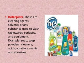 • Detergents. These are
cleaning agents,
solvents or any
substance used to wash
tablewares, surfaces,
and equipment.
Example: soap, soap
powders, cleaners,
acids, volatile solvents
and abrasives.
 