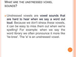 WHAT ARE THE UNSTRESSED VOWEL
SOUNDS?
 Unstressed vowels are vowel sounds that
are hard to hear when we say a word out
loud. Because we don't stress these vowels,
it can be easy to miss them out when we're
spelling! For example: when we say the
word library we often pronounce it more like
'lie-bree'. The 'a' is an unstressed vowel.
 