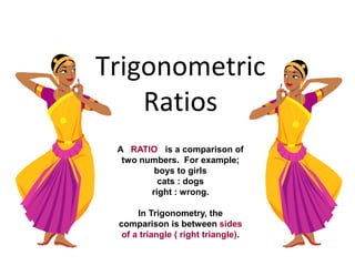 Trigonometric
Ratios
A RATIO is a comparison of
two numbers. For example;
boys to girls
cats : dogs
right : wrong.
In Trigonometry, the
comparison is between sides
of a triangle ( right triangle).
 