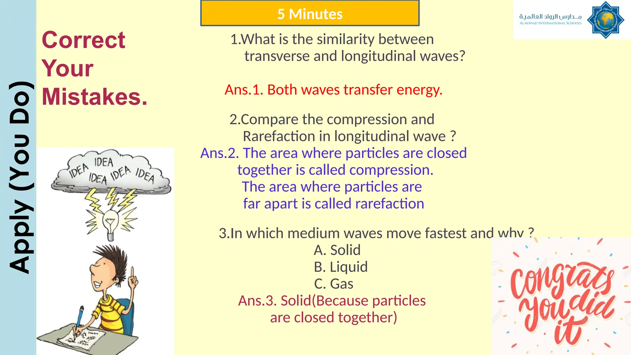 1.What is the similarity between
transverse and longitudinal waves?
Ans.1. Both waves transfer energy.
2.Compare the compression and
Rarefaction in longitudinal wave ?
Ans.2. The area where particles are closed
together is called compression.
The area where particles are
far apart is called rarefaction
3.In which medium waves move fastest and why ?
A. Solid
B. Liquid
C. Gas
Ans.3. Solid(Because particles
are closed together)
Apply
(You
Do) 5 Minutes
Correct
Your
Mistakes.
 