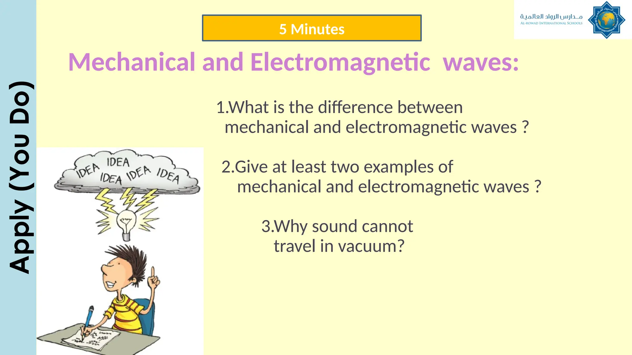 1.What is the difference between
mechanical and electromagnetic waves ?
2.Give at least two examples of
mechanical and electromagnetic waves ?
3.Why sound cannot
travel in vacuum?
Mechanical and Electromagnetic waves:
5 Minutes
Apply
(You
Do)
 