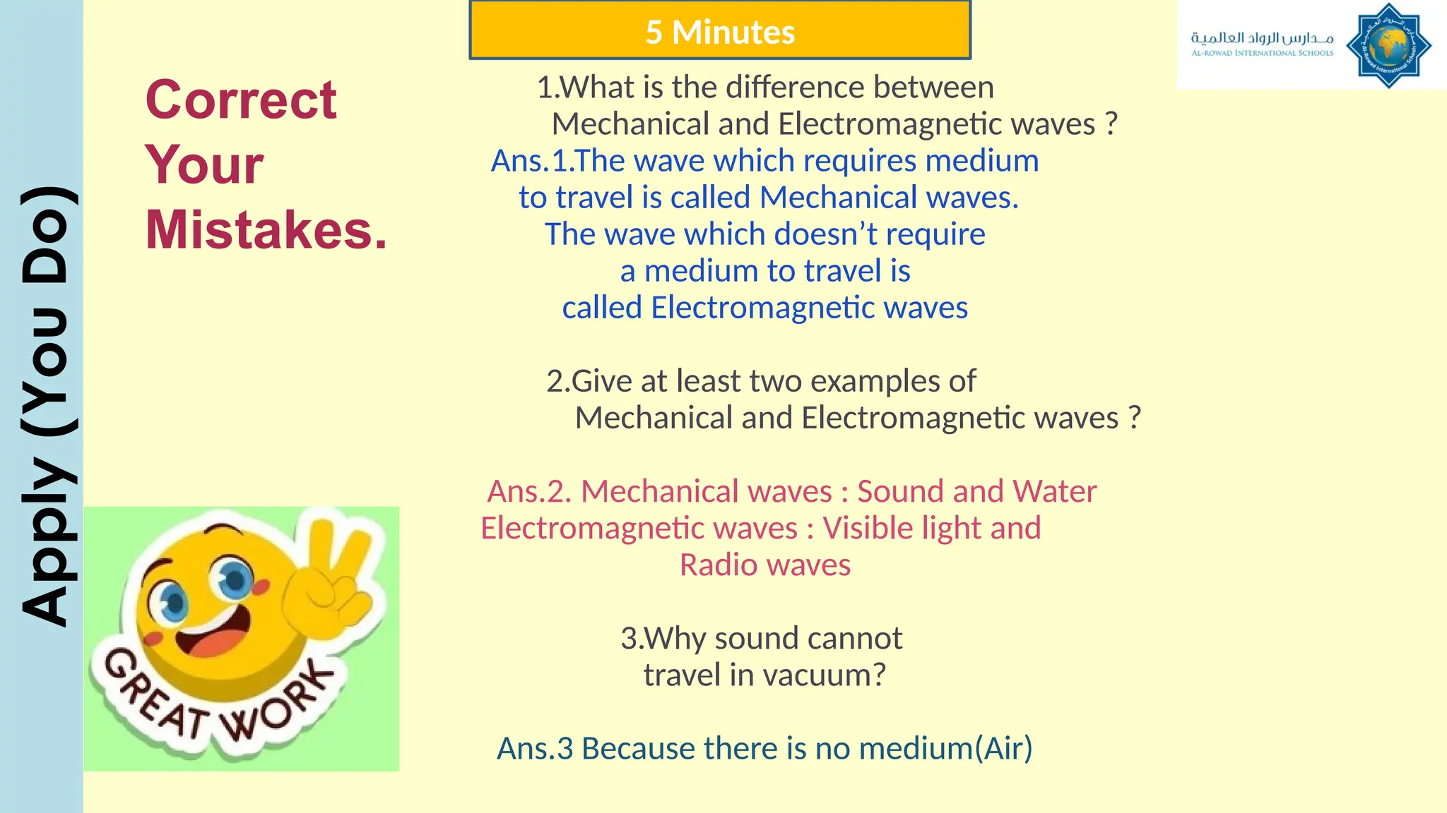 1.What is the difference between
Mechanical and Electromagnetic waves ?
Ans.1.The wave which requires medium
to travel is called Mechanical waves.
The wave which doesn’t require
a medium to travel is
called Electromagnetic waves
2.Give at least two examples of
Mechanical and Electromagnetic waves ?
Ans.2. Mechanical waves : Sound and Water
Electromagnetic waves : Visible light and
Radio waves
3.Why sound cannot
travel in vacuum?
Ans.3 Because there is no medium(Air)
5 Minutes
Apply
(You
Do)
Correct
Your
Mistakes.
 
