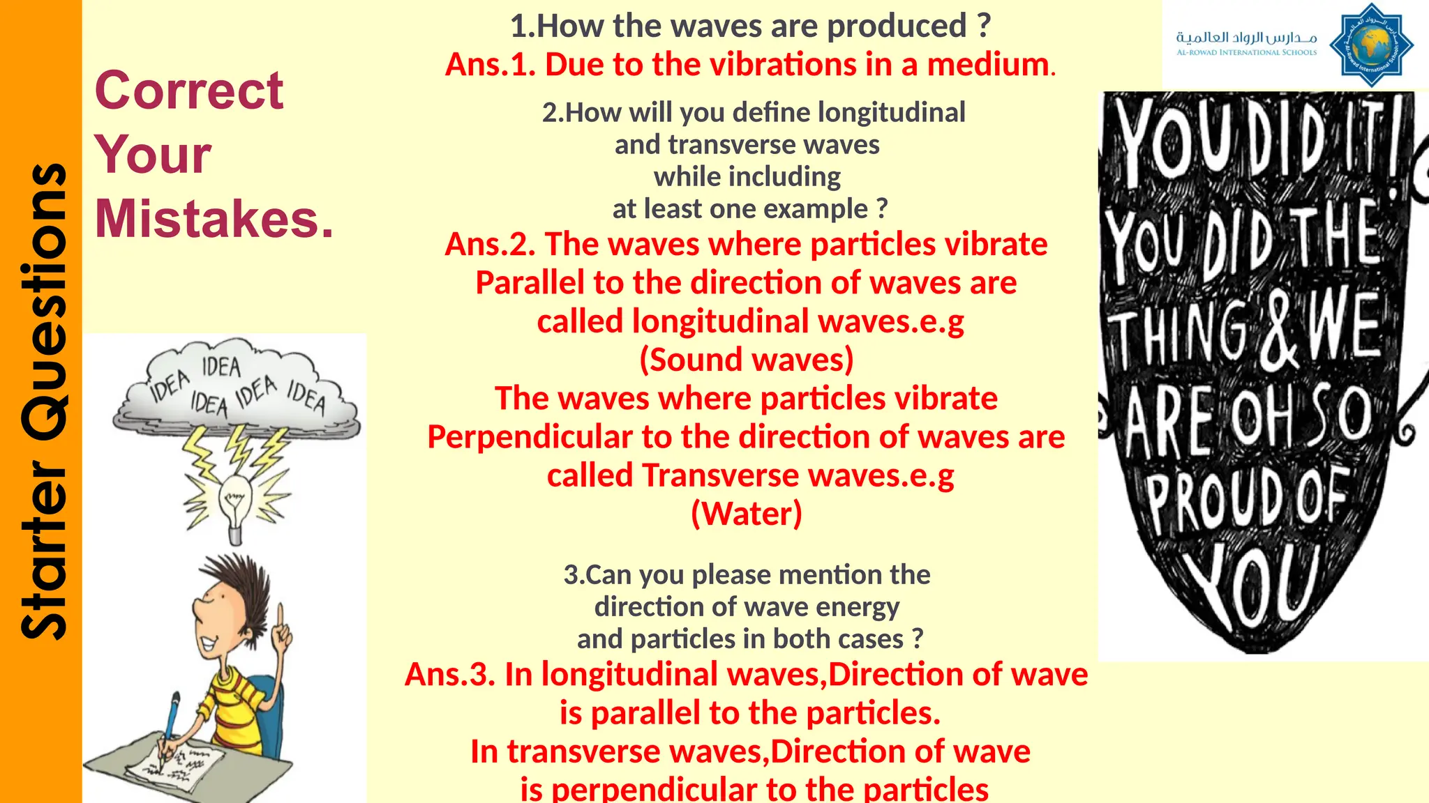 1.How the waves are produced ?
Ans.1. Due to the vibrations in a medium.
2.How will you define longitudinal
and transverse waves
while including
at least one example ?
Ans.2. The waves where particles vibrate
Parallel to the direction of waves are
called longitudinal waves.e.g
(Sound waves)
The waves where particles vibrate
Perpendicular to the direction of waves are
called Transverse waves.e.g
(Water)
3.Can you please mention the
direction of wave energy
and particles in both cases ?
Ans.3. In longitudinal waves,Direction of wave
is parallel to the particles.
In transverse waves,Direction of wave
is perpendicular to the particles
Starter
Questions
Correct
Your
Mistakes.
 