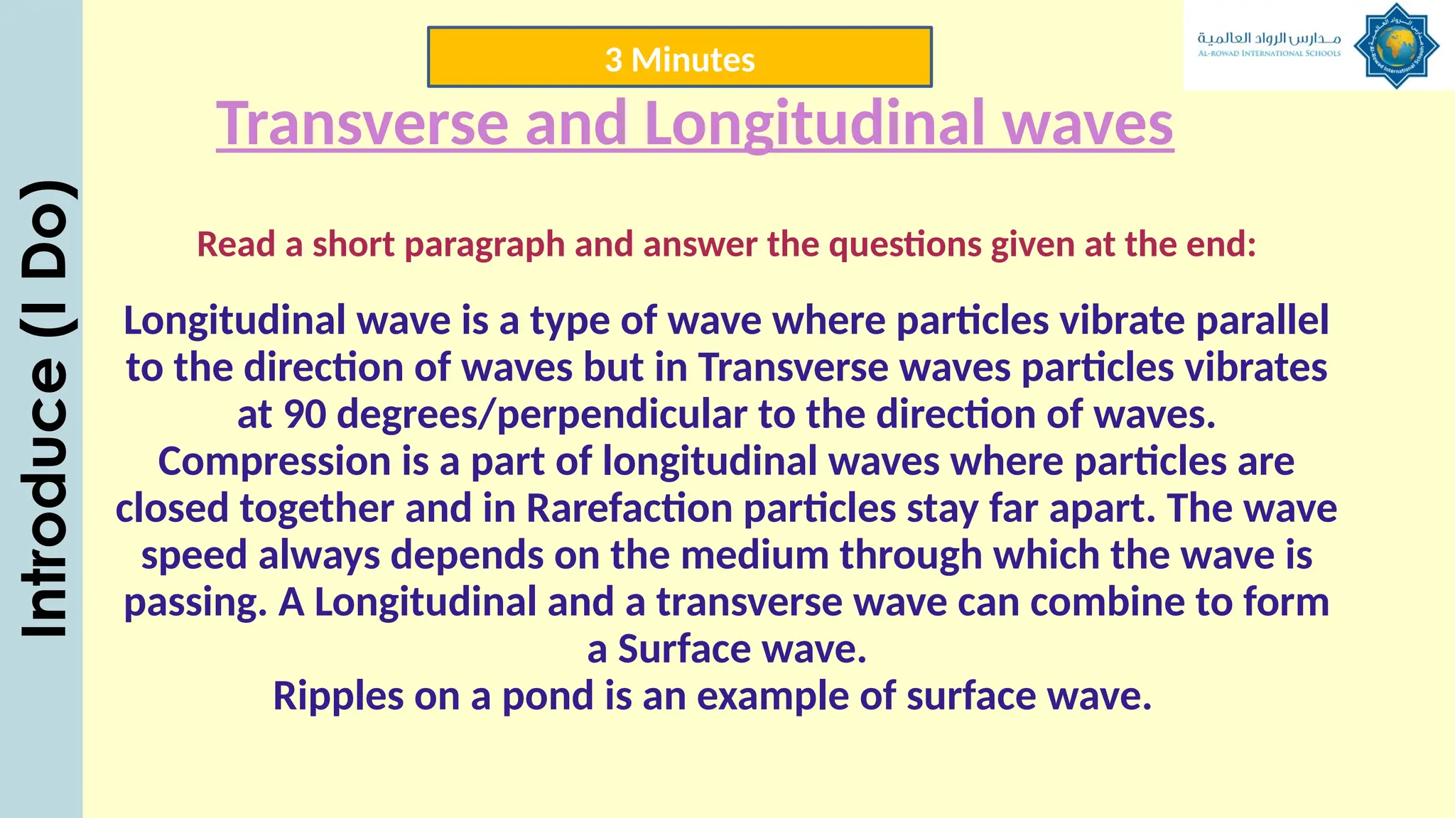 Transverse and Longitudinal waves
Read a short paragraph and answer the questions given at the end:
Longitudinal wave is a type of wave where particles vibrate parallel
to the direction of waves but in Transverse waves particles vibrates
at 90 degrees/perpendicular to the direction of waves.
Compression is a part of longitudinal waves where particles are
closed together and in Rarefaction particles stay far apart. The wave
speed always depends on the medium through which the wave is
passing. A Longitudinal and a transverse wave can combine to form
a Surface wave.
Ripples on a pond is an example of surface wave.
Introduce
(I
Do) 3 Minutes
 