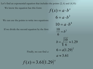 We can use the points to write two equations: If we divide the second equation by the first: Finally, we can find  a : Let’s find an exponential equation that includes the points (2, 6) and (4,10): We know the equation has this form: 