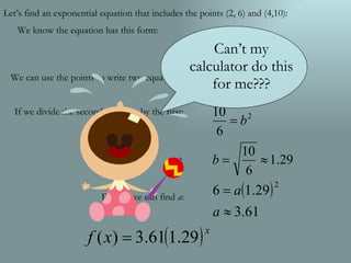 We can use the points to write two equations: If we divide the second equation by the first: Finally, we can find  a : Let’s find an exponential equation that includes the points (2, 6) and (4,10): We know the equation has this form: Can’t my calculator do this for me??? 