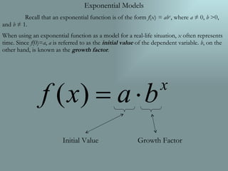Exponential Models Recall that an exponential function is of the form  f ( x )  = ab x , where  a  ≠ 0,  b  >0, and  b  ≠ 1.  When using an exponential function as a model for a real-life situation,  x  often represents time. Since  f (0)= a ,  a  is referred to as the  initial value  of the dependent variable.  b , on the other hand, is known as the  growth factor .  Initial Value Growth Factor 