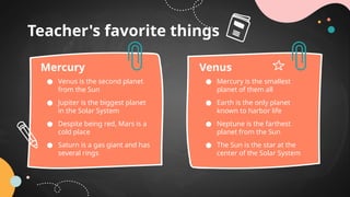 Teacher's favorite things
● Venus is the second planet
from the Sun
● Jupiter is the biggest planet
in the Solar System
● Despite being red, Mars is a
cold place
● Saturn is a gas giant and has
several rings
Mercury
● Mercury is the smallest
planet of them all
● Earth is the only planet
known to harbor life
● Neptune is the farthest
planet from the Sun
● The Sun is the star at the
center of the Solar System
Venus
 