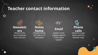 Teacher contact information
Venus is the
second planet
from the Sun
Newslett
ers
Jupiter is the
biggest planet
in the Solar
System
Email
Despite being
red, Mars is a
cold place
Notes
home
Saturn is a gas
giant and has
several rings
Phone
calls
 