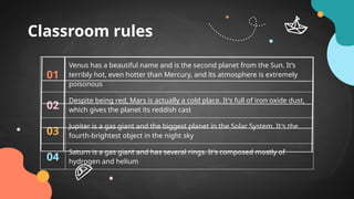 Classroom rules
01
Venus has a beautiful name and is the second planet from the Sun. It’s
terribly hot, even hotter than Mercury, and its atmosphere is extremely
poisonous
02
Despite being red, Mars is actually a cold place. It's full of iron oxide dust,
which gives the planet its reddish cast
03
Jupiter is a gas giant and the biggest planet in the Solar System. It's the
fourth-brightest object in the night sky
04
Saturn is a gas giant and has several rings. It's composed mostly of
hydrogen and helium
 