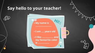 Say hello to your teacher!
My name is
……………………
I am …. years old
I like …………….. and
my favourite color
is ……………..
Hi!
 