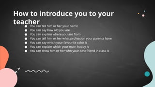 How to introduce you to your
teacher
● You can tell him or her your name
● You can say how old you are
● You can explain where you are from
● You can tell him or her what profession your parents have
● You can say which your favourite color is
● You can explain which your main hobby is
● You can show him or her who your best friend in class is
 