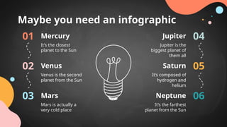 Maybe you need an infographic
01
It’s the closest
planet to the Sun
Mercury
02
Venus is the second
planet from the Sun
Venus
03
Mars is actually a
very cold place
Mars
04
05
06
Jupiter is the
biggest planet of
them all
Jupiter
It’s composed of
hydrogen and
helium
Saturn
It’s the farthest
planet from the Sun
Neptune
 