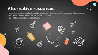 Alternative resources
Here’s an assortment of alternative resources whose style fits the one of this template:
● Hand drawn design back to school concept
● Flat back to school background
 