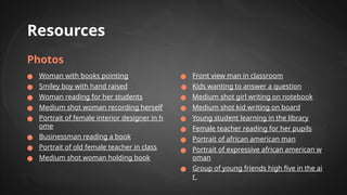 Resources
Photos
● Woman with books pointing
● Smiley boy with hand raised
● Woman reading for her students
● Medium shot woman recording herself
● Portrait of female interior designer in h
ome
● Businessman reading a book
● Portrait of old female teacher in class
● Medium shot woman holding book
● Front view man in classroom
● Kids wanting to answer a question
● Medium shot girl writing on notebook
● Medium shot kid writing on board
● Young student learning in the library
● Female teacher reading for her pupils
● Portrait of african american man
● Portrait of expressive african american w
oman
● Group of young friends high five in the ai
r
 