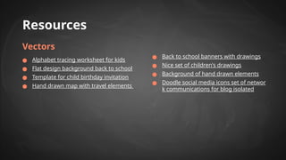 Resources
Vectors
● Alphabet tracing worksheet for kids
● Flat design background back to school
● Template for child birthday invitation
● Hand drawn map with travel elements
● Back to school banners with drawings
● Nice set of children's drawings
● Background of hand drawn elements
● Doodle social media icons set of networ
k communications for blog isolated
 