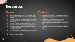 Resources
Photos
● Teacher pointing next to her with copy
space
● School supplies frame on light blue ba
ckground
● Books, pencils, apple and world globe
● Young woman teaching english lesson
s online at home
● Female teacher explaining to her pupil
s
● Close-up girl writing
Vectors
● Hand drawn design back to school con
cept
● Flat back to school background
● Variety of business icons for infograph
ics
● Hand drawn infographic element colle
ction
 