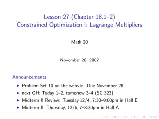 Lesson 27 (Chapter 18.1–2)
 Constrained Optimization I: Lagrange Multipliers

                          Math 20


                     November 26, 2007


Announcements
   Problem Set 10 on the website. Due November 28.
   next OH: Today 1–2, tomorrow 3–4 (SC 323)
   Midterm II Review: Tuesday 12/4, 7:30–9:00pm in Hall E
   Midterm II: Thursday, 12/6, 7–8:30pm in Hall A