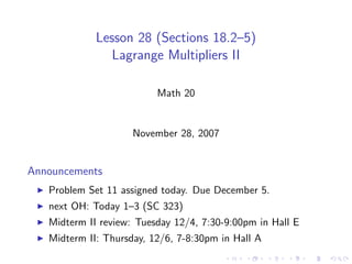 Lesson 28 (Sections 18.2–5)
                Lagrange Multipliers II

                          Math 20


                     November 28, 2007


Announcements
   Problem Set 11 assigned today. Due December 5.
   next OH: Today 1–3 (SC 323)
   Midterm II review: Tuesday 12/4, 7:30-9:00pm in Hall E
   Midterm II: Thursday, 12/6, 7-8:30pm in Hall A