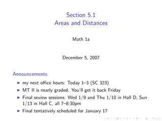Section 5.1
                   Areas and Distances

                           Math 1a


                      December 5, 2007


Announcements
   my next oﬃce hours: Today 1–3 (SC 323)
   MT II is nearly graded. You’ll get it back Friday
   Final seview sessions: Wed 1/9 and Thu 1/10 in Hall D, Sun
   1/13 in Hall C, all 7–8:30pm
   Final tentatively scheduled for January 17