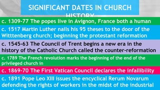 SIGNIFICANT DATES IN CHURCH
HISTORY
c. 1545-63 The Council of Trent begins a new era in the
history of the Catholic Church called the counter-reformation
c. 1309-77 The popes live in Avignon, France both a human
and divine naturec. 1517 Martin Luther nails his 95 theses to the door of the
Witttenberg church; beginning the protestant reformation
c. 1789 The French revolution marks the beginning of the end of the
privileged church in
Europe and the new era of enlightenment.c. 1869-70 The First Vatican Council declares the infallibility
of the popec. 1891 Pope Leo XIII issues the encyclical Rerum Novarum
defending the rights of workers in the midst of the industrial
 