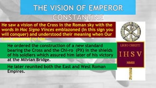 He saw a vision of the Cross in the Roman sky with the
words In Hoc Signo Vinces emblazoned (In this sign you
will conquer) and understood their meaning when Our
Lord appeared to him.
He ordered the construction of a new standard
bearing the Cross and the Chi-ro (PX) in the shields
of his soldiers which assured him later of his victory
at the Milvian Bridge.
He later reunited both the East and West Roman
Empires.
 