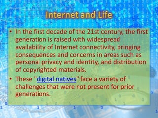 • In the first decade of the 21st century, the first
generation is raised with widespread
availability of Internet connectivity, bringing
consequences and concerns in areas such as
personal privacy and identity, and distribution
of copyrighted materials.
• These "digital natives" face a variety of
challenges that were not present for prior
generations.
 