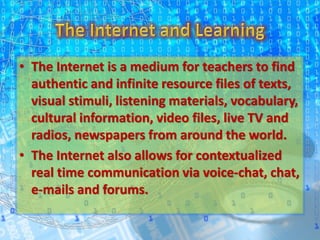 • The Internet is a medium for teachers to find
authentic and infinite resource files of texts,
visual stimuli, listening materials, vocabulary,
cultural information, video files, live TV and
radios, newspapers from around the world.
• The Internet also allows for contextualized
real time communication via voice-chat, chat,
e-mails and forums.
 