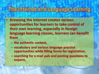 • Browsing the Internet creates various
opportunities for learners to take control of
their own learning, especially in foreign
language learning classes, learners can benefit
from
– the authentic content,
– vocabulary and various language practice
opportunities while filling forms for registration,
– searching for e-mail pals and posting questions to
experts,
 