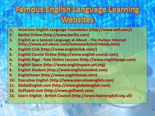 1. American English Language Foundation (http://www.aelf.com/)
2. Berlitz Online (http://www.berlitz.com)
3. English as a Second Language at About - The Human Internet
(http://www.esl.about.com/homework/esl/mbody.htm)
4. English Club (http://www.englishclub.com/)
5. English Course Online (http://www.english-course.com)
6. English Page - Free Online Lessons (http://www.englishpage.com)
7. English Space (http://www.englishspace.ort.org)
8. English Student (http://www.englishstudent.com)
9. Englishtown (http://www.englishtown.com)
10. Executive English (http://www.executiveenglish.com)
11. GlobalEnglish.com (http://www.globalenglish.com)
12. GoFluent.com (http://www.gofluent.com)
13. Learn English - British Council (http://www.learnenglish.org.uk)
 