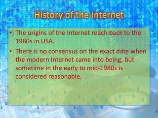 • The origins of the Internet reach back to the
1960s in USA.
• There is no consensus on the exact date when
the modern Internet came into being, but
sometime in the early to mid-1980s is
considered reasonable.
 