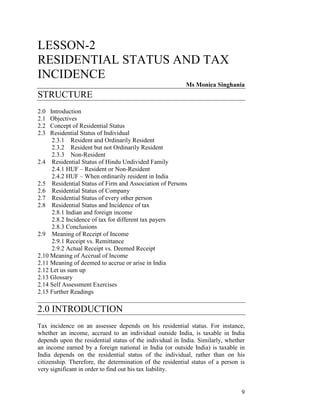 LESSON-2
RESIDENTIAL STATUS AND TAX
INCIDENCE
                                                          Ms Monica Singhania
STRUCTURE
2.0  Introduction
2.1  Objectives
2.2  Concept of Residential Status
2.3  Residential Status of Individual
      2.3.1 Resident and Ordinarily Resident
      2.3.2 Resident but not Ordinarily Resident
      2.3.3 Non-Resident
2.4 Residential Status of Hindu Undivided Family
      2.4.1 HUF – Resident or Non-Resident
      2.4.2 HUF – When ordinarily resident in India
2.5 Residential Status of Firm and Association of Persons
2.6 Residential Status of Company
2.7 Residential Status of every other person
2.8 Residential Status and Incidence of tax
      2.8.1 Indian and foreign income
      2.8.2 Incidence of tax for different tax payers
      2.8.3 Conclusions
2.9 Meaning of Receipt of Income
      2.9.1 Receipt vs. Remittance
      2.9.2 Actual Receipt vs. Deemed Receipt
2.10 Meaning of Accrual of Income
2.11 Meaning of deemed to accrue or arise in India
2.12 Let us sum up
2.13 Glossary
2.14 Self Assessment Exercises
2.15 Further Readings

2.0 INTRODUCTION
Tax incidence on an assessee depends on his residential status. For instance,
whether an income, accrued to an individual outside India, is taxable in India
depends upon the residential status of the individual in India. Similarly, whether
an income earned by a foreign national in India (or outside India) is taxable in
India depends on the residential status of the individual, rather than on his
citizenship. Therefore, the determination of the residential status of a person is
very significant in order to find out his tax liability.


                                                                                9
 