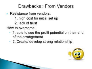  Resistance from vendors:
1. high cost for initial set up
2. lack of trust
How to overcome:
◦ 1. able to see the profit potential on their end
of the arrangement
◦ 2. Create/ develop strong relationship
 