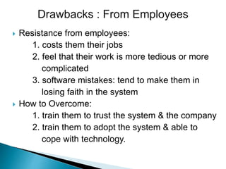  Resistance from employees:
1. costs them their jobs
2. feel that their work is more tedious or more
complicated
3. software mistakes: tend to make them in
losing faith in the system
 How to Overcome:
1. train them to trust the system & the company
2. train them to adopt the system & able to
cope with technology.
 