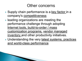  Supply chain performance is a key factor in a
company's competitiveness
 leading organizations are meeting the
performance challenge through adopting
Internet tools, build-to-order / mass
customization programs, vendor managed
inventory and other productivity initiatives.
 Understanding the very latest systems, practices
and world-class performance
 