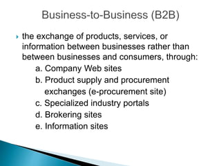  the exchange of products, services, or
information between businesses rather than
between businesses and consumers, through:
a. Company Web sites
b. Product supply and procurement
exchanges (e-procurement site)
c. Specialized industry portals
d. Brokering sites
e. Information sites
 