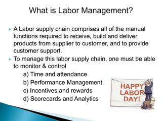  A Labor supply chain comprises all of the manual
functions required to receive, build and deliver
products from supplier to customer, and to provide
customer support.
 To manage this labor supply chain, one must be able
to monitor & control
a) Time and attendance
b) Performance Management
c) Incentives and rewards
d) Scorecards and Analytics
 