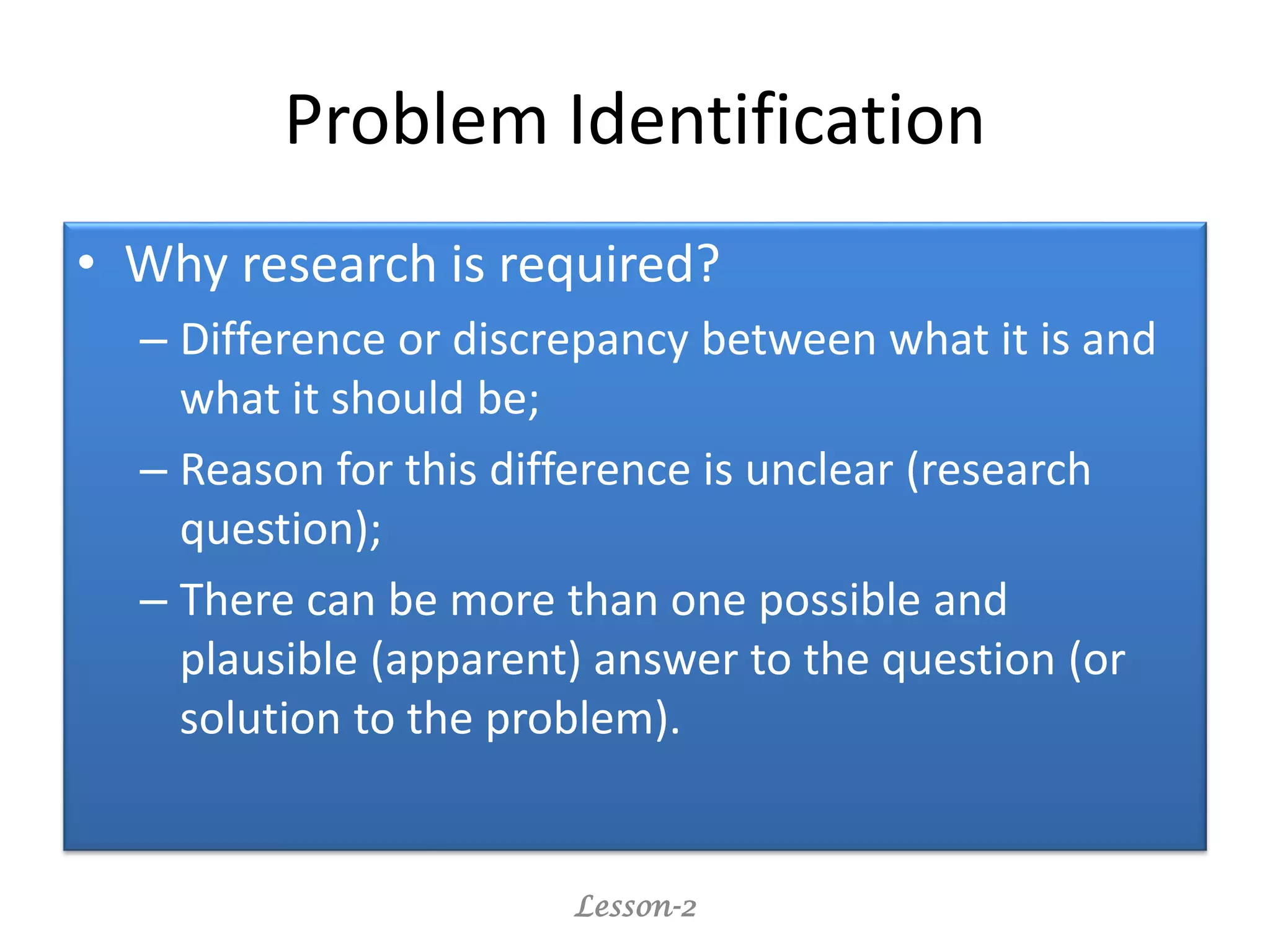 Problem Identification
• Why research is required?
– Difference or discrepancy between what it is and
what it should be;
– Reason for this difference is unclear (research
question);
– There can be more than one possible and
plausible (apparent) answer to the question (or
solution to the problem).
Lesson-2
 