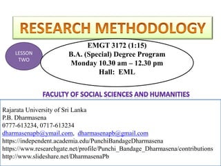 Rajarata University of Sri Lanka
P.B. Dharmasena
0777-613234, 0717-613234
dharmasenapb@ymail.com, dharmasenapb@gmail.com
Rajarata University of Sri Lanka
P.B. Dharmasena
0777-613234, 0717-613234
dharmasenapb@ymail.com, dharmasenapb@gmail.com
https://independent.academia.edu/PunchiBandageDharmasena
https://www.researchgate.net/profile/Punchi_Bandage_Dharmasena/contributions
http://www.slideshare.net/DharmasenaPb
LESSON
TWO
EMGT 3172 (1:15)
B.A. (Special) Degree Program
Monday 10.30 am – 12.30 pm
Hall: EML
 