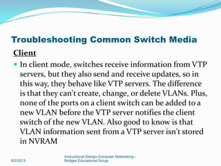 Client
 In client mode, switches receive information from VTP
servers, but they also send and receive updates, so in
this way, they behave like VTP servers. The difference
is that they can't create, change, or delete VLANs. Plus,
none of the ports on a client switch can be added to a
new VLAN before the VTP server notifies the client
switch of the new VLAN. Also good to know is that
VLAN information sent from a VTP server isn't stored
in NVRAM
8/2/2013
Instructional Design-Computer Networking -
Bridges Educational Group
Troubleshooting Common Switch Media
 